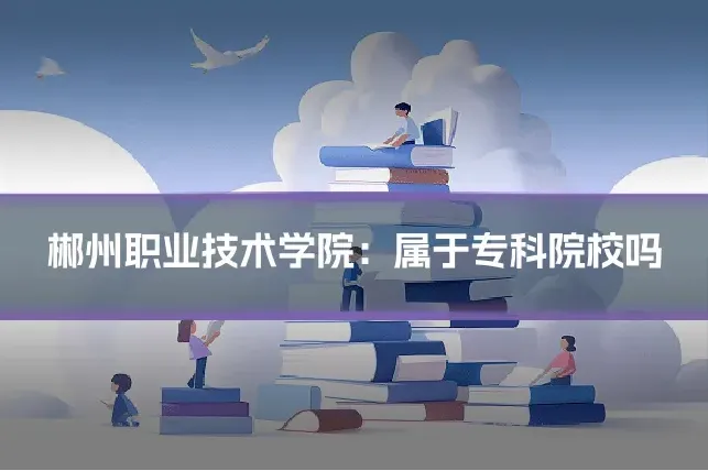 郴州职业技术学院：属于专科院校吗