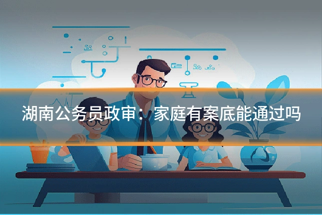 湖南公务员政审：家庭有案底能通过吗