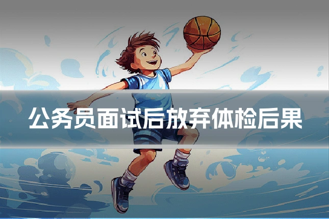 公务员面试后放弃体检后果