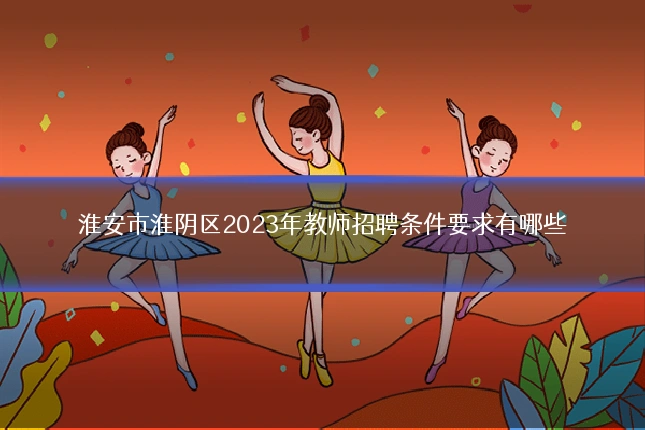 淮安市淮阴区2023年教师招聘条件要求有哪些
