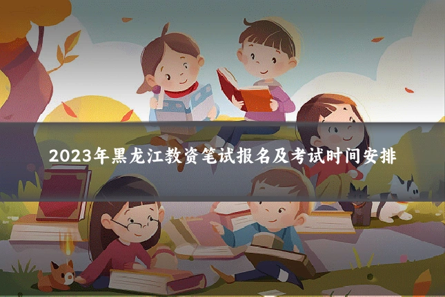 2023年黑龙江教资笔试报名及考试时间安排
