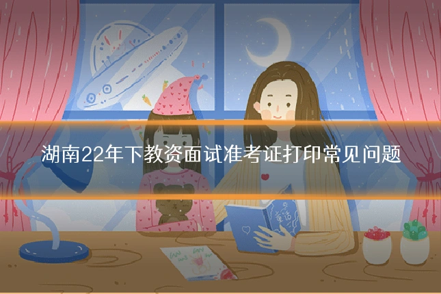 湖南22年下教资面试准考证打印常见问题