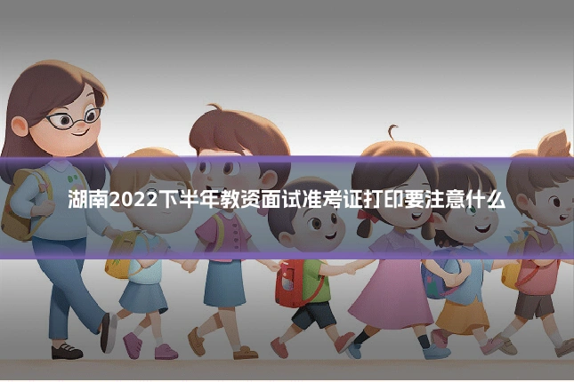 湖南2022下半年教资面试准考证打印要注意什么