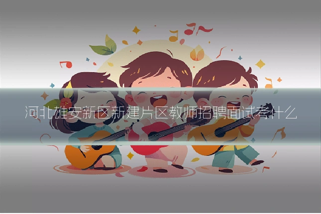 河北雄安新区新建片区教师招聘面试考什么