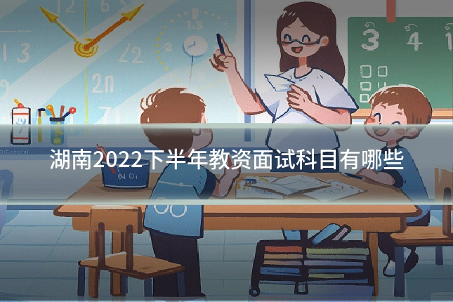 湖南2022下半年教资面试科目有哪些