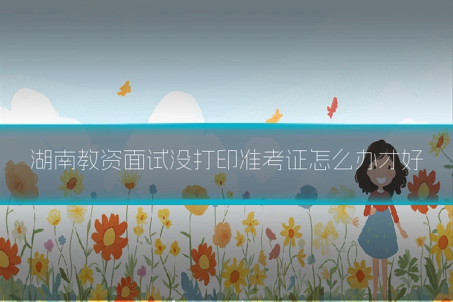 湖南教资面试没打印准考证怎么办才好