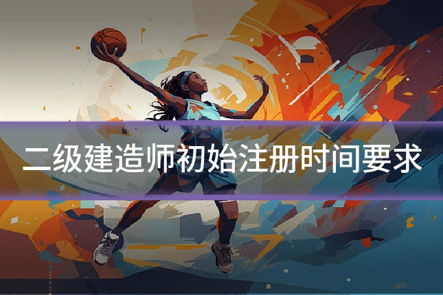 二级建造师初始注册时间要求