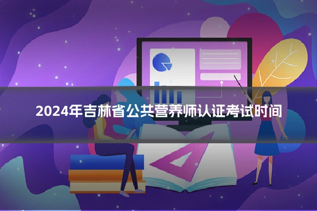 2024年吉林省公共营养师认证考试时间