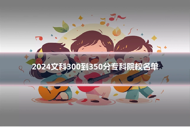 2024文科300到350分专科院校名单
