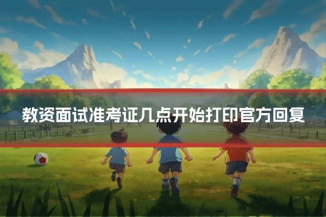 教资面试准考证几点开始打印官方回复