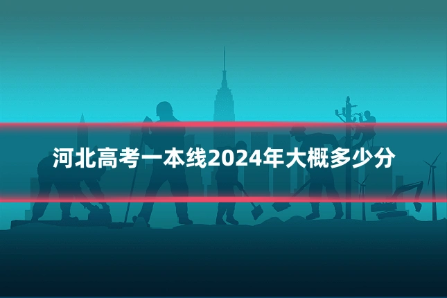 河北高考一本线2024年大概多少分
