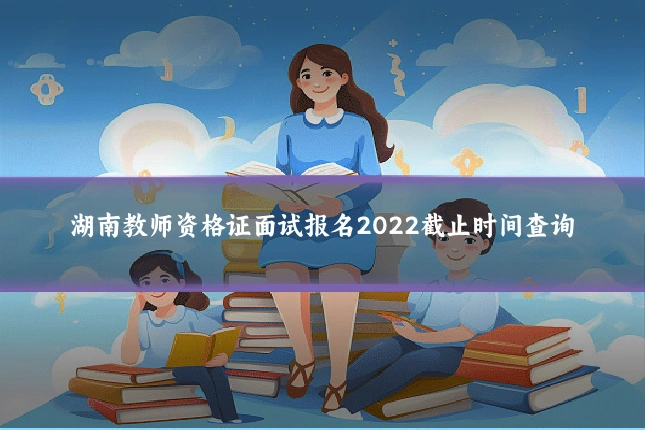 湖南教师资格证面试报名2022截止时间查询
