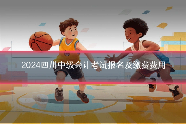 2024四川中级会计考试报名及缴费费用