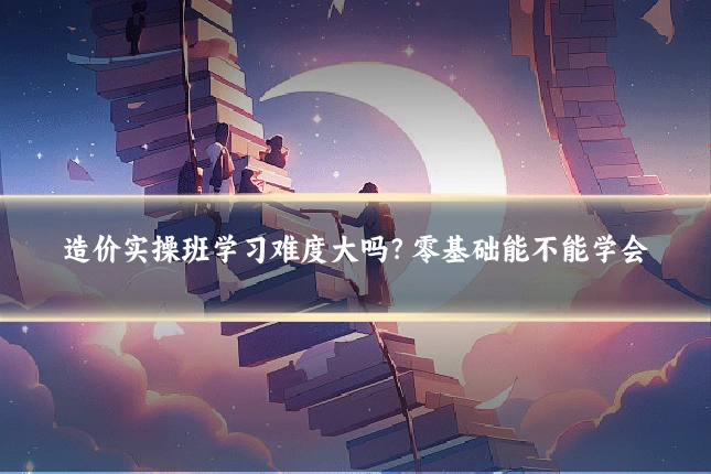 造价实操班学习难度大吗?零基础能不能学会