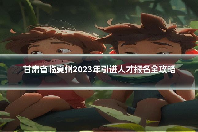 甘肃省临夏州2023年引进人才报名全攻略
