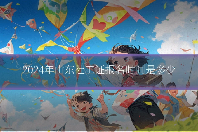 2024年山东社工证报名时间是多少