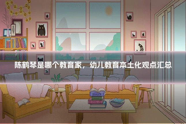 陈鹤琴是哪个教育家,幼儿教育本土化观点汇总