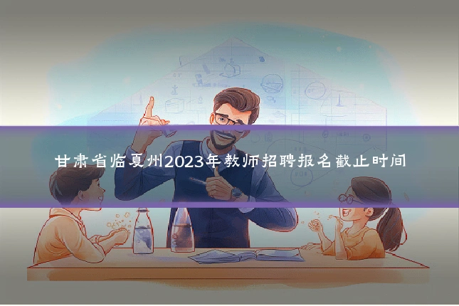 甘肃省临夏州2023年教师招聘报名截止时间