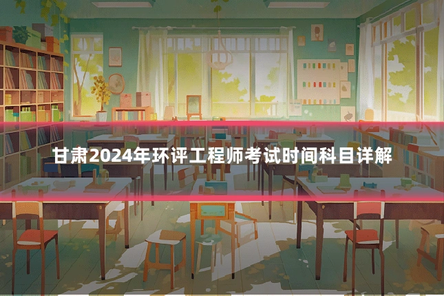 甘肃2024年环评工程师考试时间科目详解