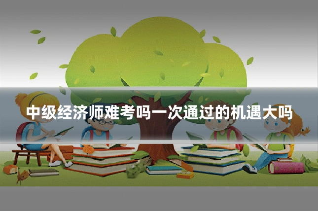 中级经济师难考吗一次通过的机遇大吗