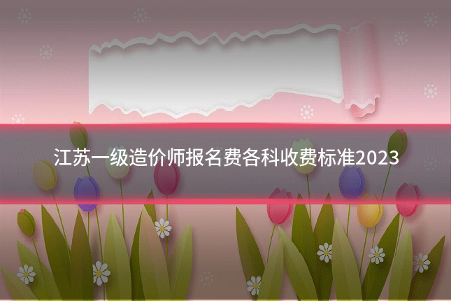 江苏一级造价师报名费各科收费标准2023