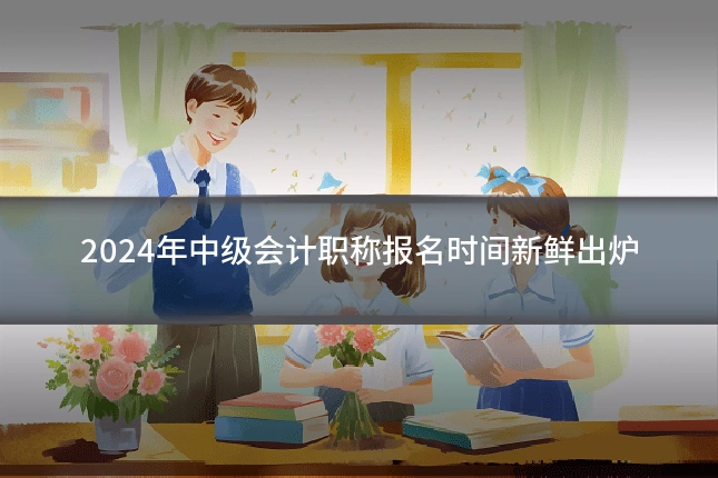 2024年中级会计职称报名时间新鲜出炉