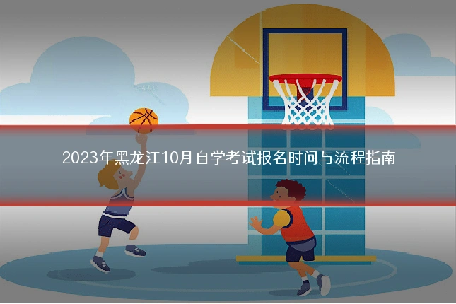 2023年黑龙江10月自学考试报名时间与流程指南