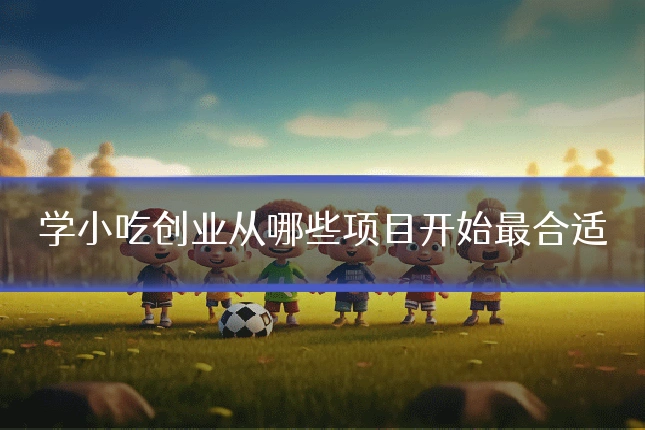 学小吃创业从哪些项目开始最合适