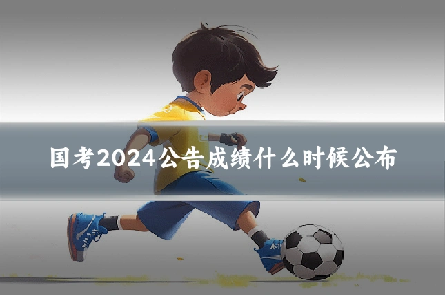 国考2024公告成绩什么时候公布