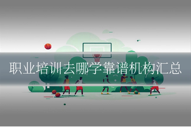 职业培训去哪学靠谱机构汇总