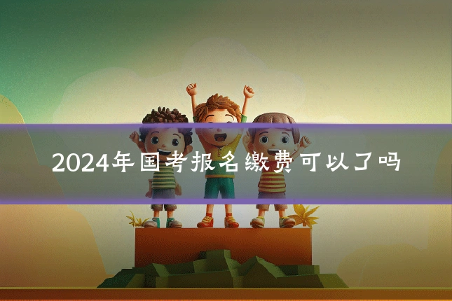 2024年国考报名缴费可以了吗