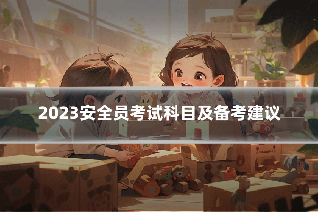 2023安全员考试科目及备考建议
