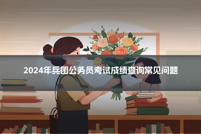 2024年兵团公务员考试成绩查询常见问题