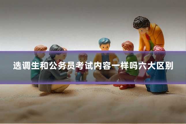 选调生和公务员考试内容一样吗六大区别