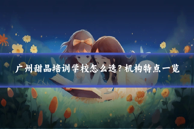 广州甜品培训学校怎么选？机构特点一览
