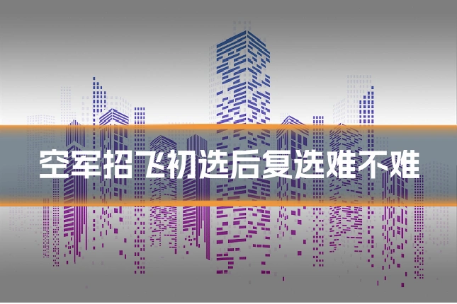 空军招飞初选后复选难不难
