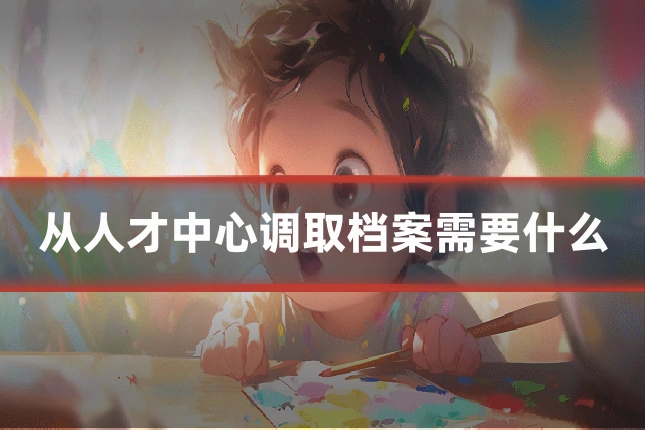 从人才中心调取档案需要什么