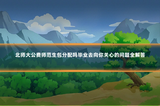 北师大公费师范生包分配吗毕业去向你关心的问题全解答