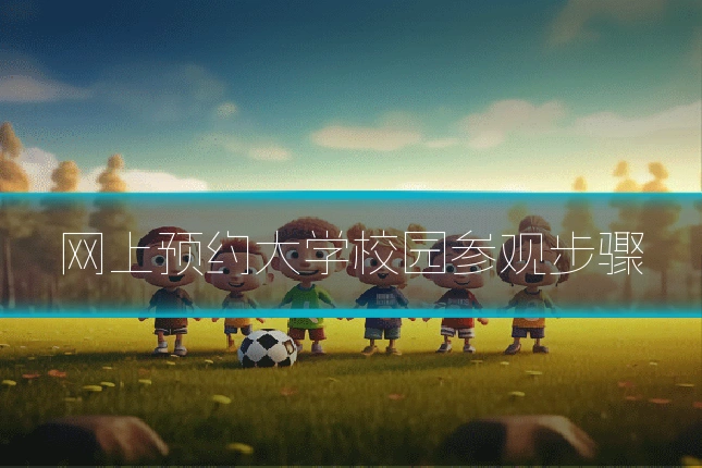 网上预约大学校园参观步骤