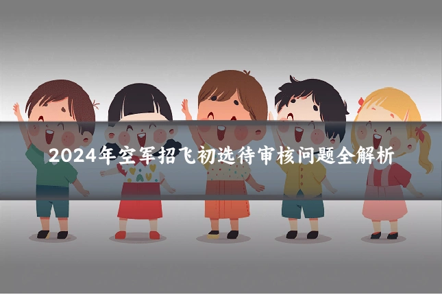 2024年空军招飞初选待审核问题全解析