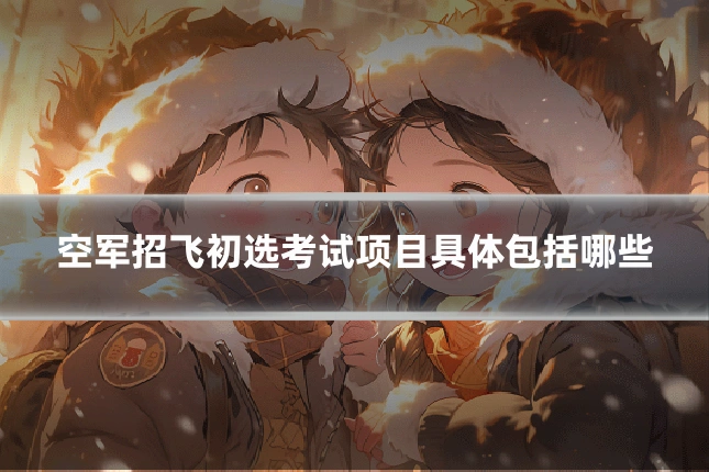 空军招飞初选考试项目具体包括哪些