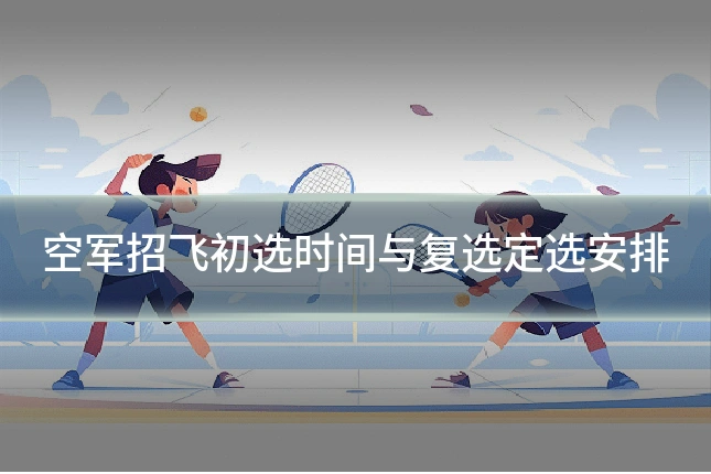 空军招飞初选时间与复选定选安排