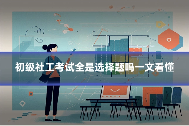 初级社工考试全是选择题吗一文看懂