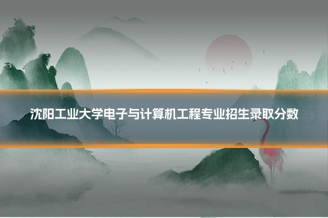 沈阳工业大学电子与计算机工程专业招生录取分数