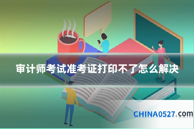 审计师考试准考证打印不了怎么解决