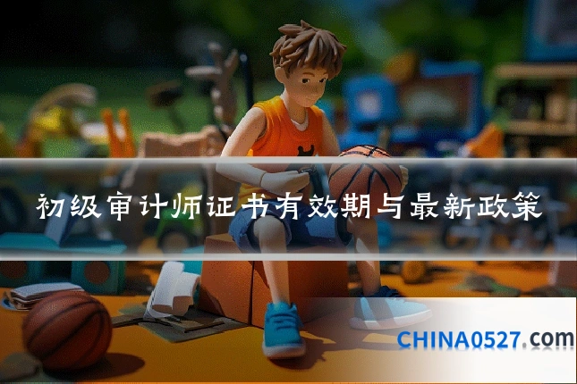 初级审计师证书有效期与最新政策