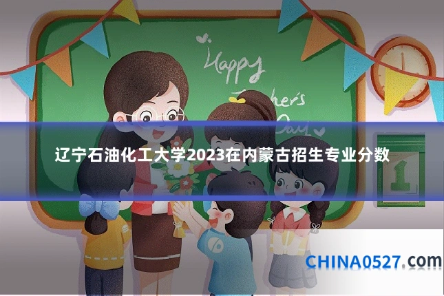 辽宁石油化工大学2023在内蒙古招生专业分数
