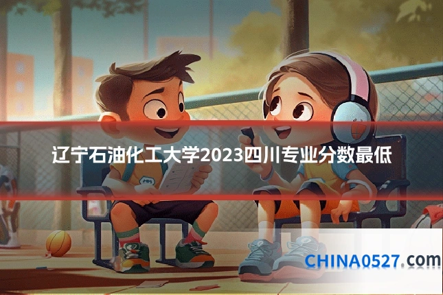 辽宁石油化工大学2023四川专业分数最低