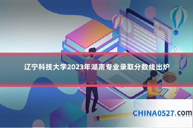 辽宁科技大学2023年湖南专业录取分数线出炉