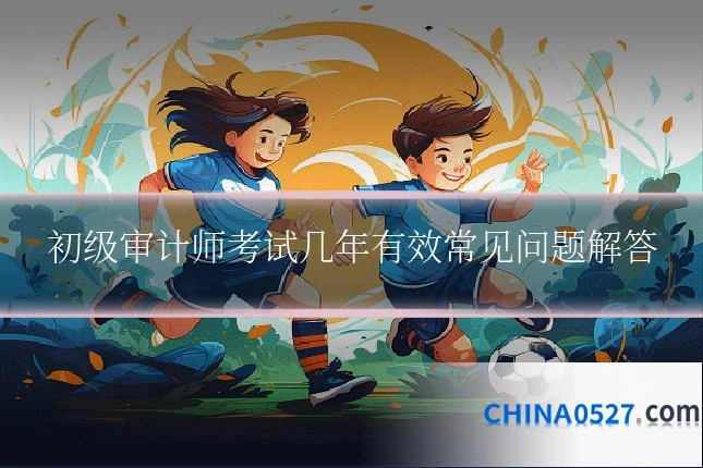 初级审计师考试几年有效常见问题解答